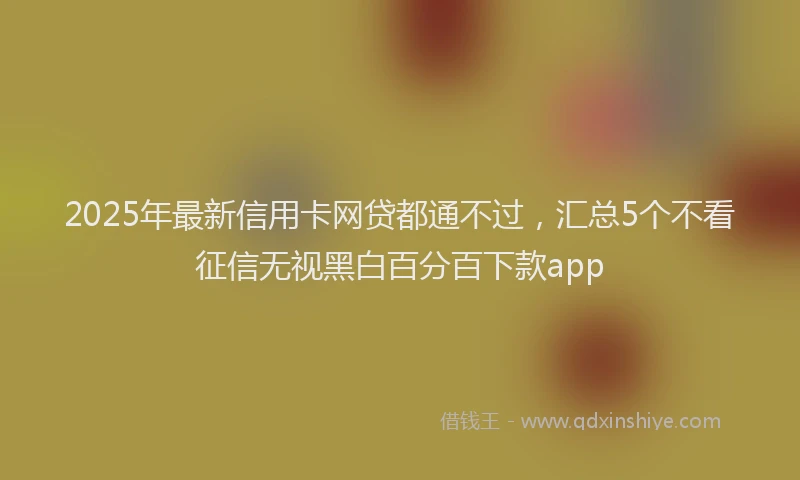 2025年最新信用卡网贷都通不过，汇总5个不看征信无视黑白百分百下款app