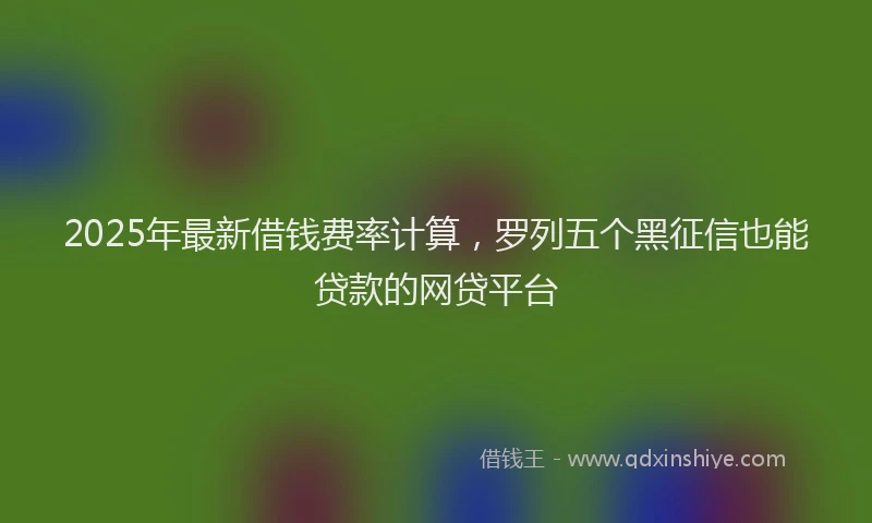 2025年最新借钱费率计算，罗列五个黑征信也能贷款的网贷平台