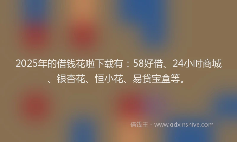2025年的借钱花啦下载有：58好借、24小时商城、银杏花、恒小花、易贷宝盒等。