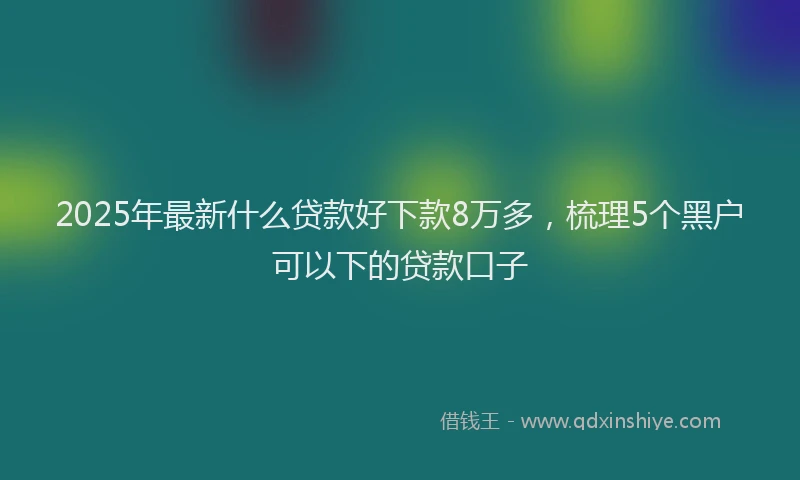2025年最新什么贷款好下款8万多，梳理5个黑户可以下的贷款口子