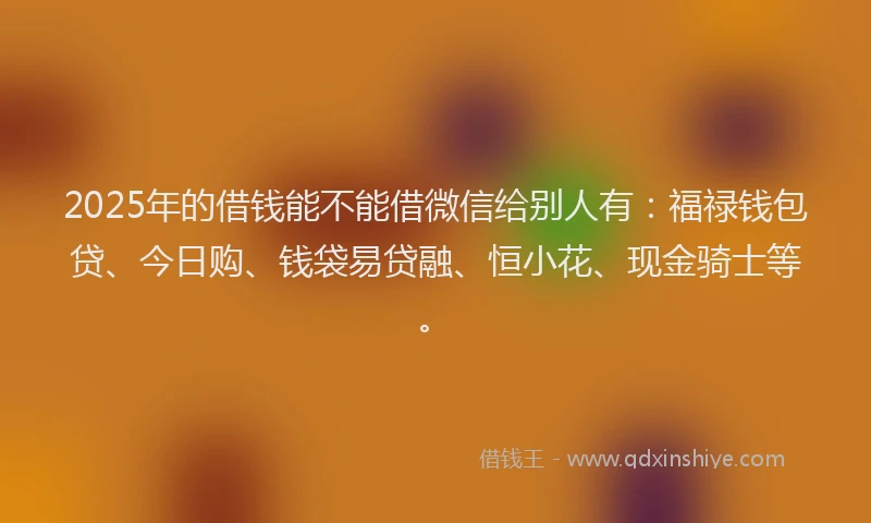 2025年的借钱能不能借微信给别人有：福禄钱包贷、今日购、钱袋易贷融、恒小花、现金骑士等。