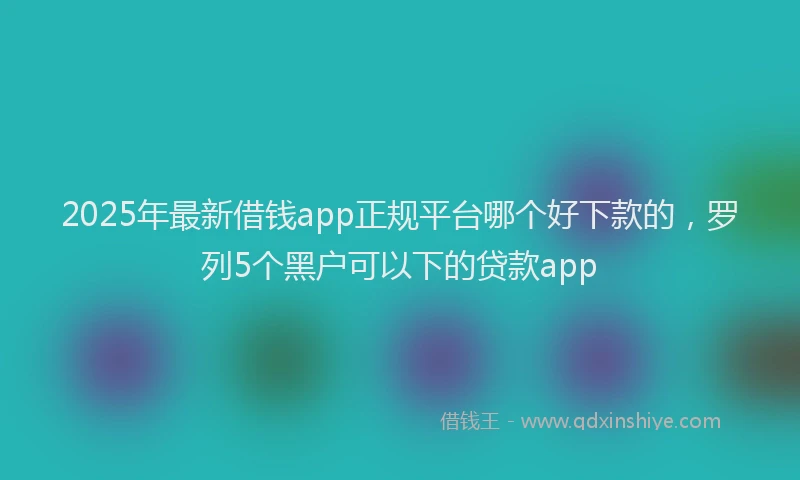 2025年最新借钱app正规平台哪个好下款的，罗列5个黑户可以下的贷款app