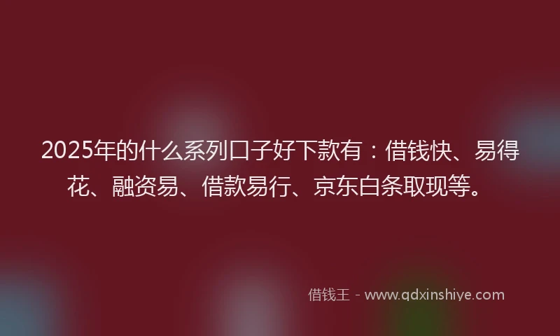 2025年的什么系列口子好下款有：借钱快、易得花、融资易、借款易行、京东白条取现等。