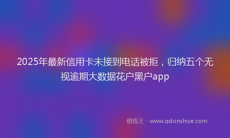 2025年最新信用卡未接到电话被拒，归纳五个无视逾期大数据花户黑户app