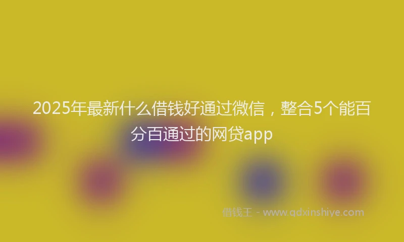 2025年最新什么借钱好通过微信，整合5个能百分百通过的网贷app