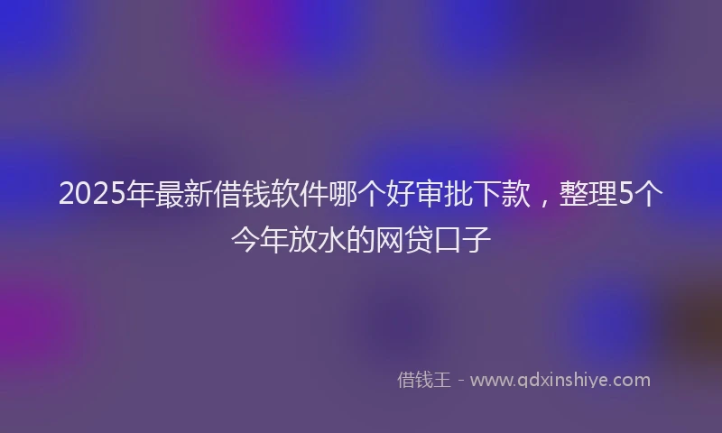 2025年最新借钱软件哪个好审批下款，整理5个今年放水的网贷口子