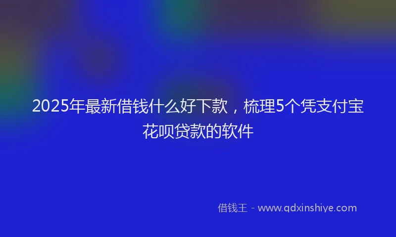 2025年最新借钱什么好下款，梳理5个凭支付宝花呗贷款的软件