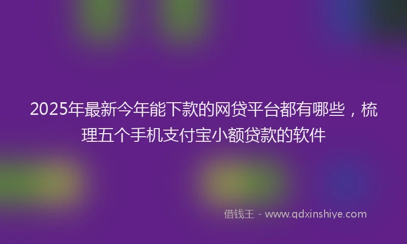 2025年最新今年能下款的网贷平台都有哪些，梳理五个手机支付宝小额贷款的软件
