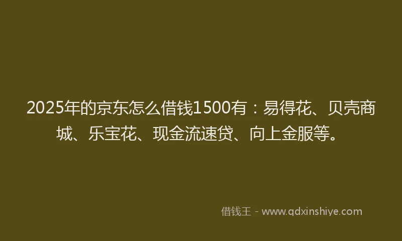 2025年的京东怎么借钱1500有：易得花、贝壳商城、乐宝花、现金流速贷、向上金服等。