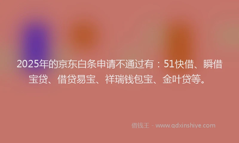 2025年的京东白条申请不通过有：51快借、瞬借宝贷、借贷易宝、祥瑞钱包宝、金叶贷等。
