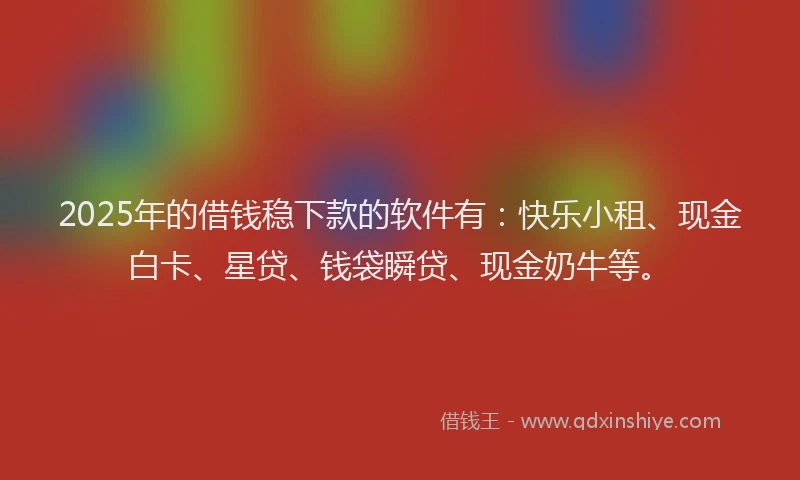 2025年的借钱稳下款的软件有：快乐小租、现金白卡、星贷、钱袋瞬贷、现金奶牛等。
