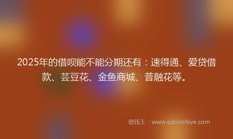 2025年的借呗能不能分期还有：速得通、爱贷借款、芸豆花、金鱼商城、普融花等。