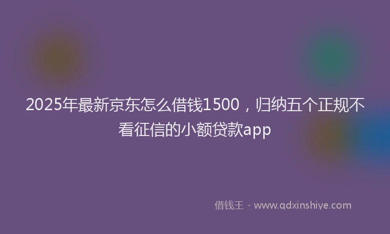 2025年最新京东怎么借钱1500，归纳五个正规不看征信的小额贷款app