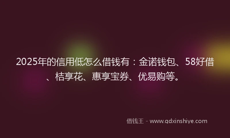 2025年的信用低怎么借钱有：金诺钱包、58好借、桔享花、惠享宝券、优易购等。
