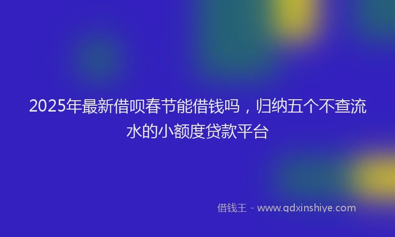 2025年最新借呗春节能借钱吗，归纳五个不查流水的小额度贷款平台