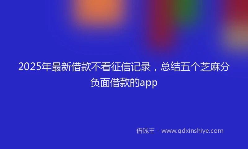 2025年最新借款不看征信记录，总结五个芝麻分负面借款的app