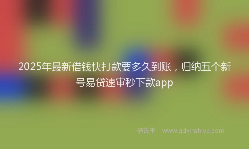 2025年最新借钱快打款要多久到账，归纳五个新号易贷速审秒下款app
