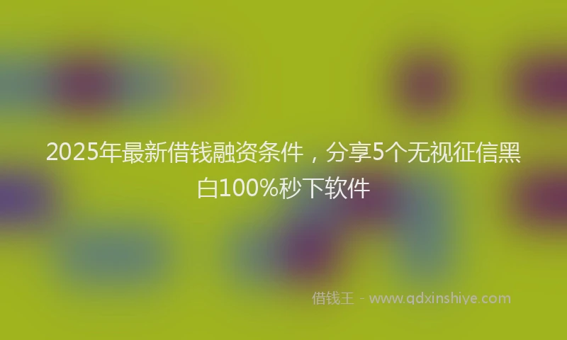 2025年最新借钱融资条件，分享5个无视征信黑白100%秒下软件