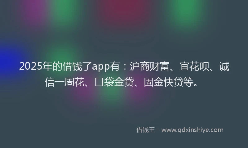 2025年的借钱了app有：沪商财富、宜花呗、诚信一周花、口袋金贷、固金快贷等。