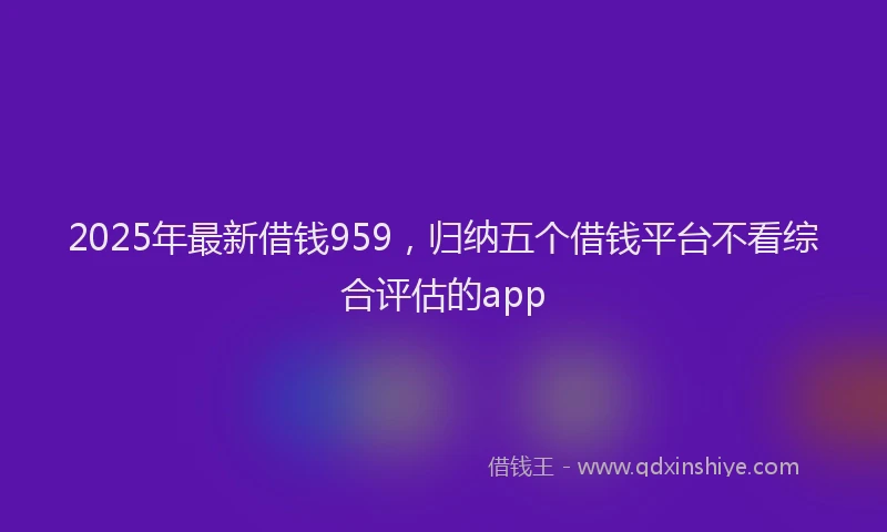 2025年最新借钱959，归纳五个借钱平台不看综合评估的app