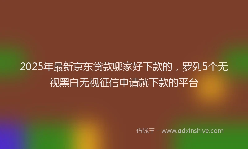 2025年最新京东贷款哪家好下款的，罗列5个无视黑白无视征信申请就下款的平台