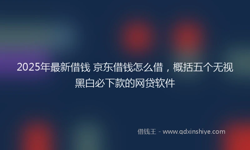 2025年最新借钱 京东借钱怎么借，概括五个无视黑白必下款的网贷软件