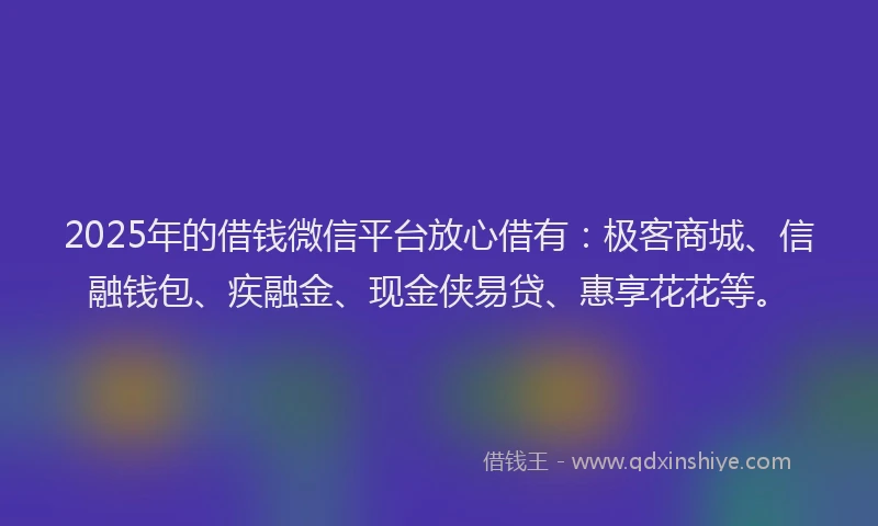 2025年的借钱微信平台放心借有：极客商城、信融钱包、疾融金、现金侠易贷、惠享花花等。