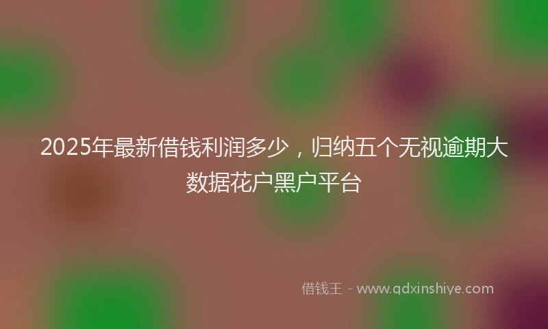 2025年最新借钱利润多少，归纳五个无视逾期大数据花户黑户平台