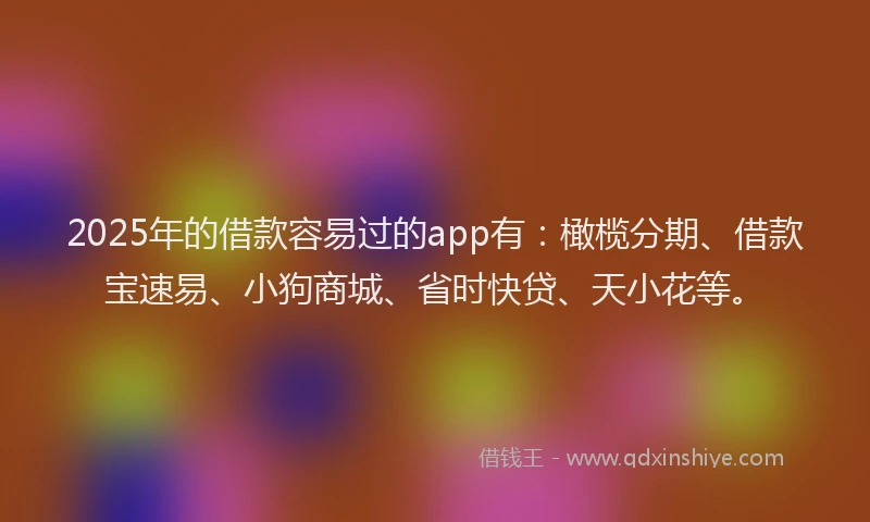 2025年的借款容易过的app有：橄榄分期、借款宝速易、小狗商城、省时快贷、天小花等。