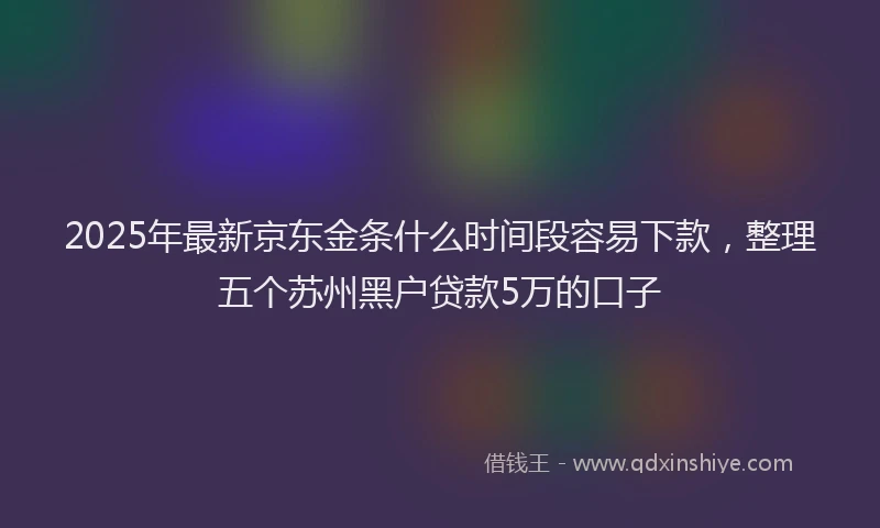 2025年最新京东金条什么时间段容易下款，整理五个苏州黑户贷款5万的口子