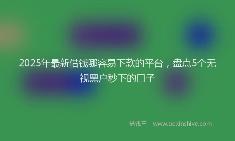 2025年最新借钱哪容易下款的平台，盘点5个无视黑户秒下的口子