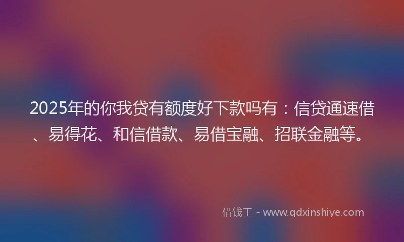 2025年的你我贷有额度好下款吗有：信贷通速借、易得花、和信借款、易借宝融、招联金融等。