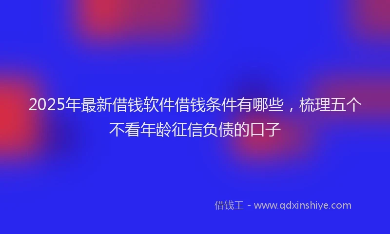 2025年最新借钱软件借钱条件有哪些，梳理五个不看年龄征信负债的口子