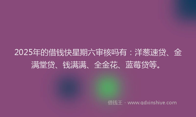2025年的借钱快星期六审核吗有：洋葱速贷、金满堂贷、钱满满、全金花、蓝莓贷等。