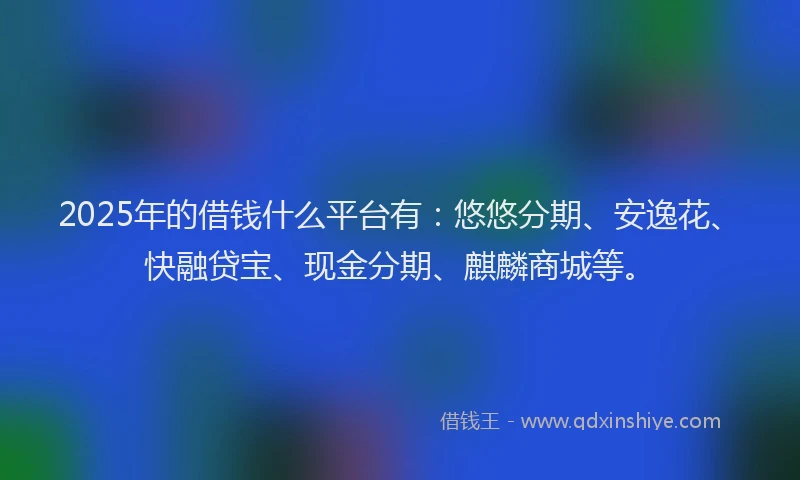 2025年的借钱什么平台有：悠悠分期、安逸花、快融贷宝、现金分期、麒麟商城等。