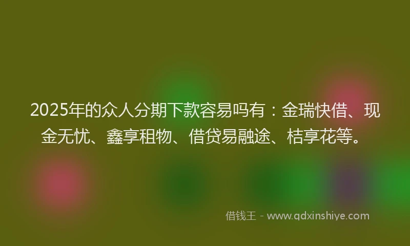 2025年的众人分期下款容易吗有：金瑞快借、现金无忧、鑫享租物、借贷易融途、桔享花等。