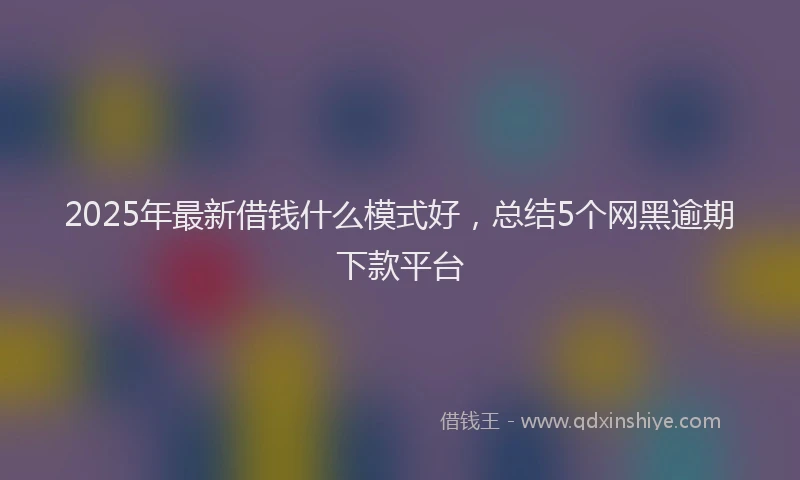 2025年最新借钱什么模式好，总结5个网黑逾期下款平台