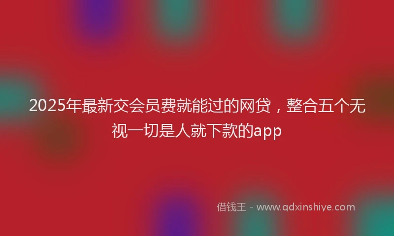 2025年最新交会员费就能过的网贷，整合五个无视一切是人就下款的app