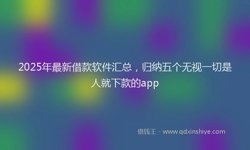 2025年最新借款软件汇总，归纳五个无视一切是人就下款的app
