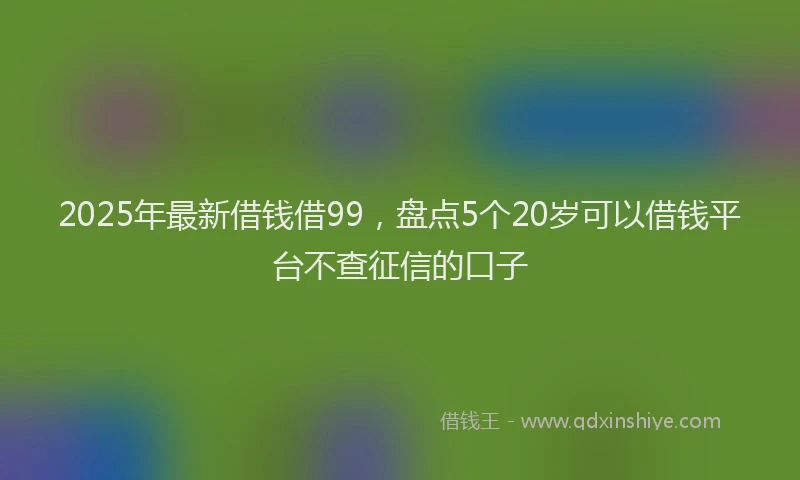 2025年最新借钱借99，盘点5个20岁可以借钱平台不查征信的口子