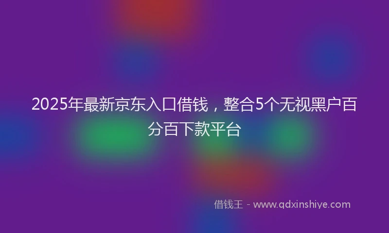 2025年最新京东入口借钱，整合5个无视黑户百分百下款平台