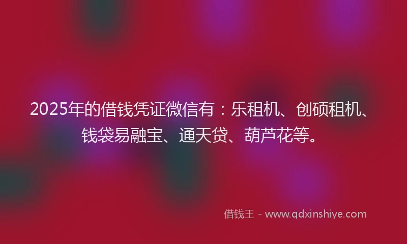 2025年的借钱凭证微信有：乐租机、创硕租机、钱袋易融宝、通天贷、葫芦花等。