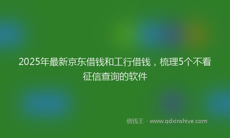 2025年最新京东借钱和工行借钱，梳理5个不看征信查询的软件