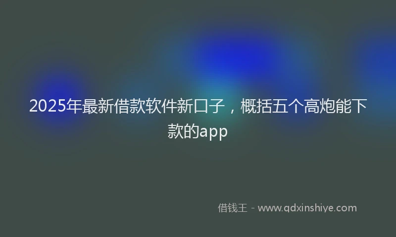 2025年最新借款软件新口子，概括五个高炮能下款的app