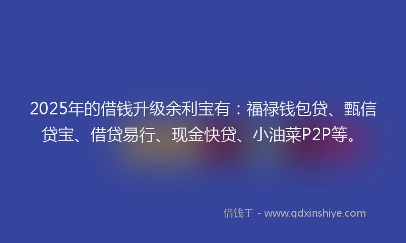 2025年的借钱升级余利宝有：福禄钱包贷、甄信贷宝、借贷易行、现金快贷、小油菜P2P等。