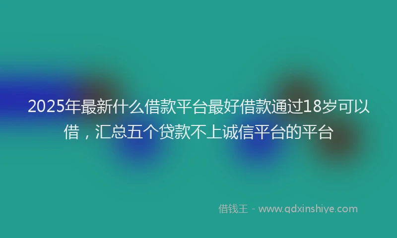 2025年最新什么借款平台最好借款通过18岁可以借，汇总五个贷款不上诚信平台的平台