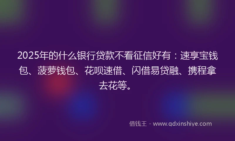 2025年的什么银行贷款不看征信好有：速享宝钱包、菠萝钱包、花呗速借、闪借易贷融、携程拿去花等。