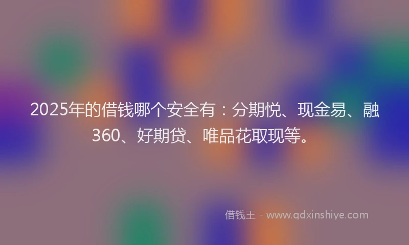 2025年的借钱哪个安全有：分期悦、现金易、融360、好期贷、唯品花取现等。