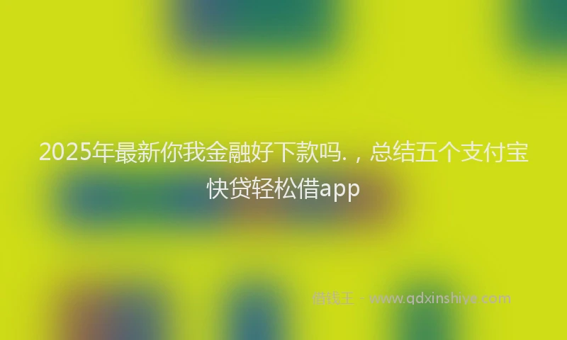 2025年最新你我金融好下款吗.，总结五个支付宝快贷轻松借app