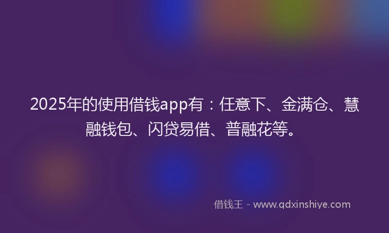 2025年的使用借钱app有：任意下、金满仓、慧融钱包、闪贷易借、普融花等。
